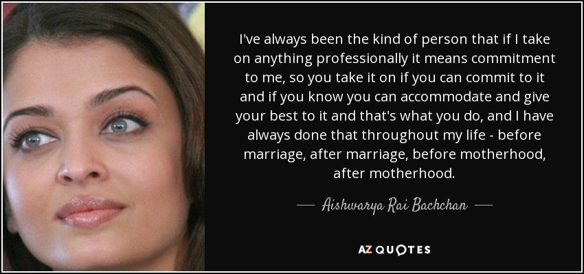 I've always been the kind of person that if I take on anything professionally it means commitment to me, so you take it on if you can commit to it and if you know you can accommodate and give your best to it and that's what you do, and I have always done that throughout my life - before marriage, after marriage, before motherhood, after motherhood. - Aishwarya Rai Bachchan