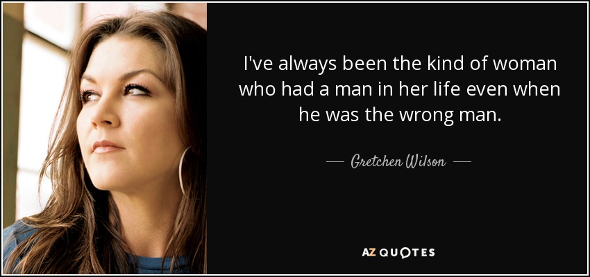 I've always been the kind of woman who had a man in her life even when he was the wrong man. - Gretchen Wilson