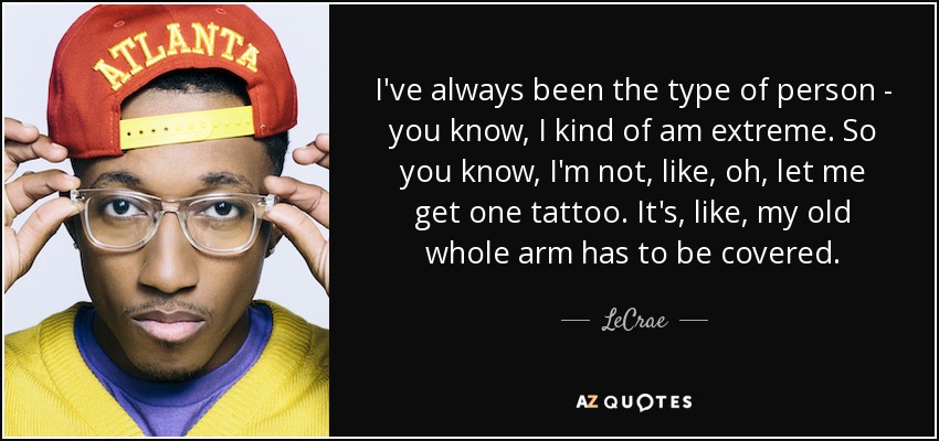 I've always been the type of person - you know, I kind of am extreme. So you know, I'm not, like, oh, let me get one tattoo. It's, like, my old whole arm has to be covered. - LeCrae