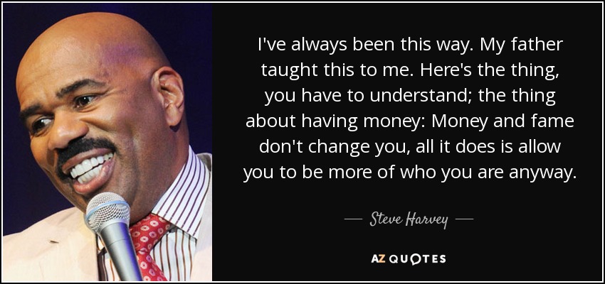 I've always been this way. My father taught this to me. Here's the thing, you have to understand; the thing about having money: Money and fame don't change you, all it does is allow you to be more of who you are anyway. - Steve Harvey