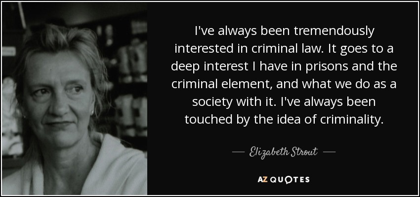 I've always been tremendously interested in criminal law. It goes to a deep interest I have in prisons and the criminal element, and what we do as a society with it. I've always been touched by the idea of criminality. - Elizabeth Strout
