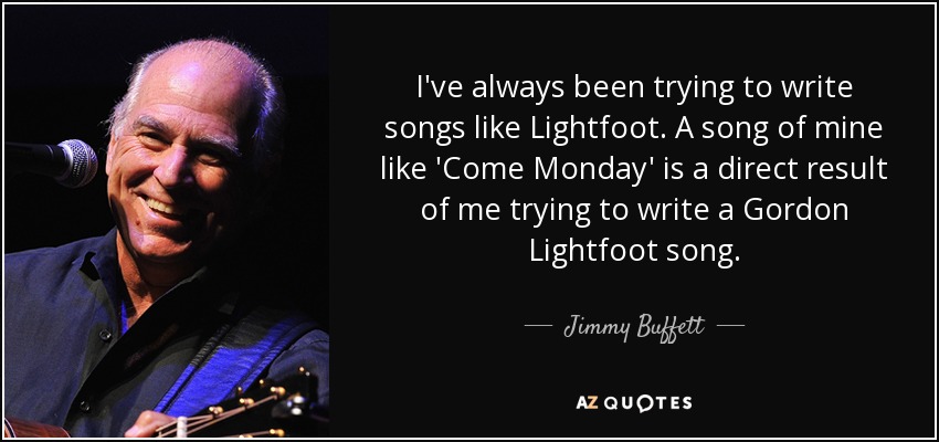 I've always been trying to write songs like Lightfoot. A song of mine like 'Come Monday' is a direct result of me trying to write a Gordon Lightfoot song. - Jimmy Buffett