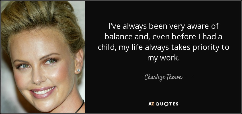 I've always been very aware of balance and, even before I had a child, my life always takes priority to my work. - Charlize Theron
