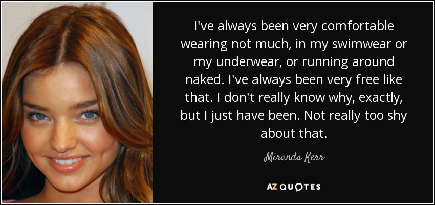 I've always been very comfortable wearing not much, in my swimwear or my underwear, or running around naked. I've always been very free like that. I don't really know why, exactly, but I just have been. Not really too shy about that. - Miranda Kerr
