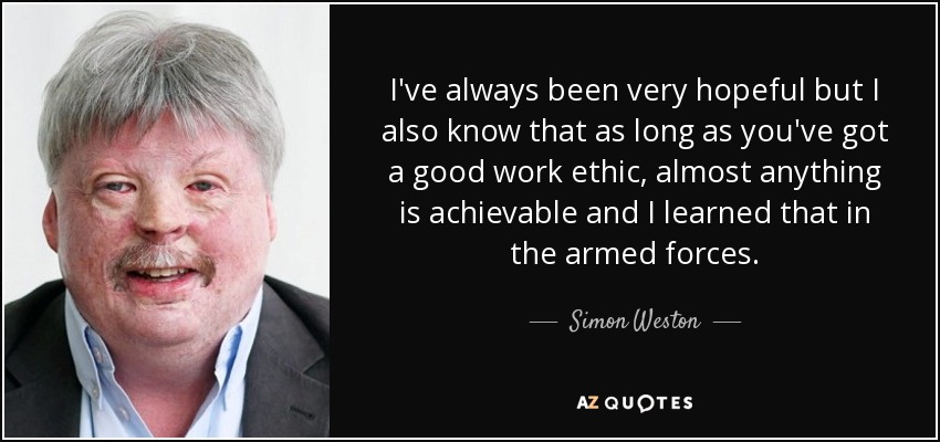 I've always been very hopeful but I also know that as long as you've got a good work ethic, almost anything is achievable and I learned that in the armed forces. - Simon Weston