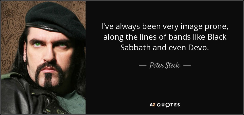 I've always been very image prone, along the lines of bands like Black Sabbath and even Devo. - Peter Steele