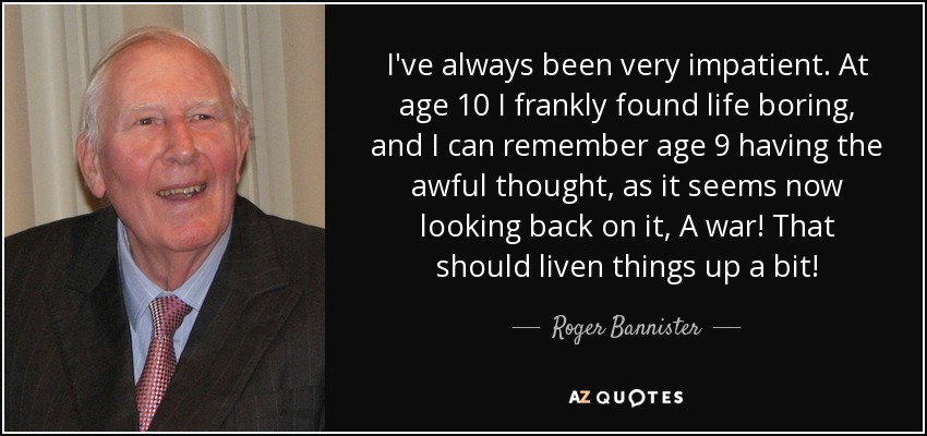 I've always been very impatient. At age 10 I frankly found life boring, and I can remember age 9 having the awful thought, as it seems now looking back on it, A war! That should liven things up a bit! - Roger Bannister