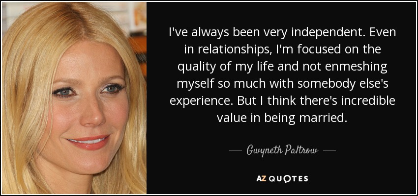 I've always been very independent. Even in relationships, I'm focused on the quality of my life and not enmeshing myself so much with somebody else's experience. But I think there's incredible value in being married. - Gwyneth Paltrow