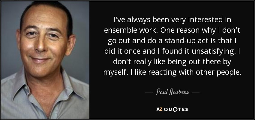 I've always been very interested in ensemble work. One reason why I don't go out and do a stand-up act is that I did it once and I found it unsatisfying. I don't really like being out there by myself. I like reacting with other people. - Paul Reubens