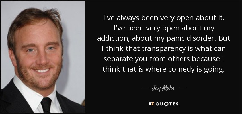 I've always been very open about it. I've been very open about my addiction, about my panic disorder. But I think that transparency is what can separate you from others because I think that is where comedy is going. - Jay Mohr