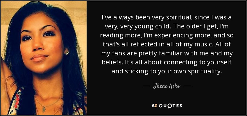 I've always been very spiritual, since I was a very, very young child. The older I get, I'm reading more, I'm experiencing more, and so that's all reflected in all of my music. All of my fans are pretty familiar with me and my beliefs. It's all about connecting to yourself and sticking to your own spirituality. - Jhene Aiko