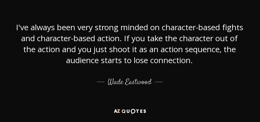 I've always been very strong minded on character-based fights and character-based action. If you take the character out of the action and you just shoot it as an action sequence, the audience starts to lose connection. - Wade Eastwood
