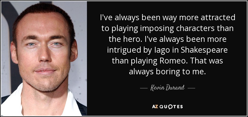 I've always been way more attracted to playing imposing characters than the hero. I've always been more intrigued by Iago in Shakespeare than playing Romeo. That was always boring to me. - Kevin Durand