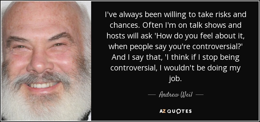 I've always been willing to take risks and chances. Often I'm on talk shows and hosts will ask 'How do you feel about it, when people say you're controversial?' And I say that, 'I think if I stop being controversial, I wouldn't be doing my job. - Andrew Weil