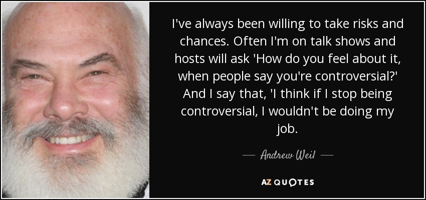 I've always been willing to take risks and chances. Often I'm on talk shows and hosts will ask 'How do you feel about it, when people say you're controversial?' And I say that, 'I think if I stop being controversial, I wouldn't be doing my job. - Andrew Weil