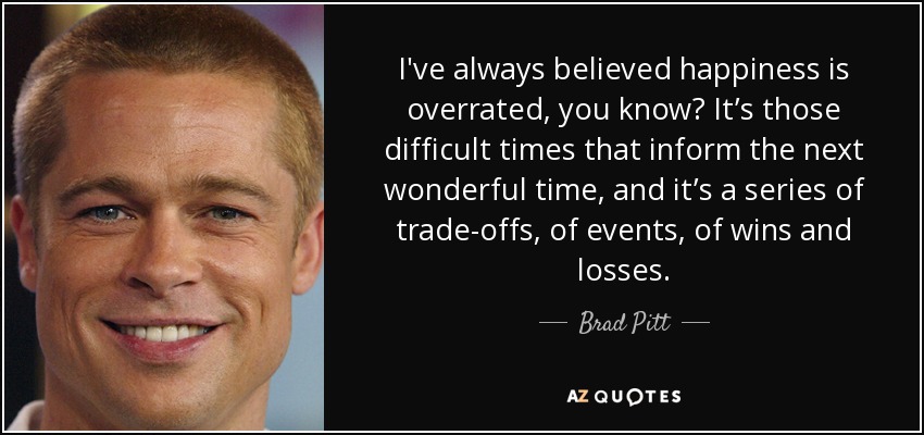 I've always believed happiness is overrated, you know? It’s those difficult times that inform the next wonderful time, and it’s a series of trade-offs, of events, of wins and losses. - Brad Pitt