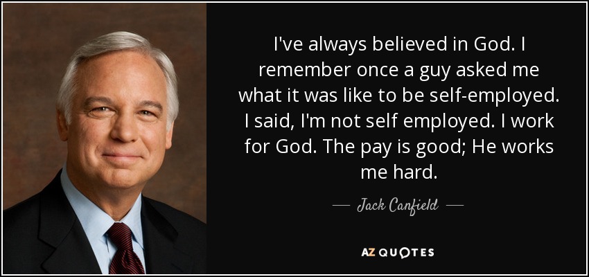 I've always believed in God. I remember once a guy asked me what it was like to be self-employed. I said, I'm not self employed. I work for God. The pay is good; He works me hard. - Jack Canfield