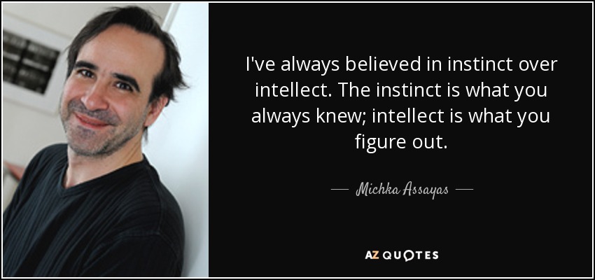 I've always believed in instinct over intellect. The instinct is what you always knew; intellect is what you figure out. - Michka Assayas