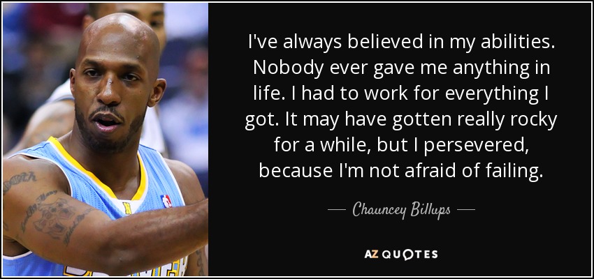 I've always believed in my abilities. Nobody ever gave me anything in life. I had to work for everything I got. It may have gotten really rocky for a while, but I persevered, because I'm not afraid of failing. - Chauncey Billups