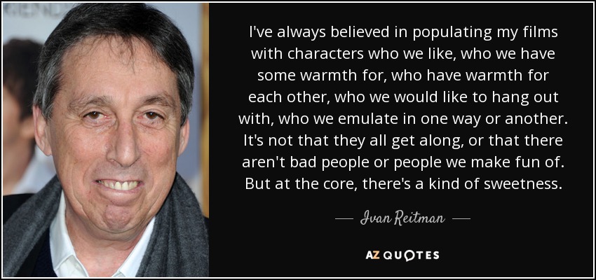 I've always believed in populating my films with characters who we like, who we have some warmth for, who have warmth for each other, who we would like to hang out with, who we emulate in one way or another. It's not that they all get along, or that there aren't bad people or people we make fun of. But at the core, there's a kind of sweetness. - Ivan Reitman