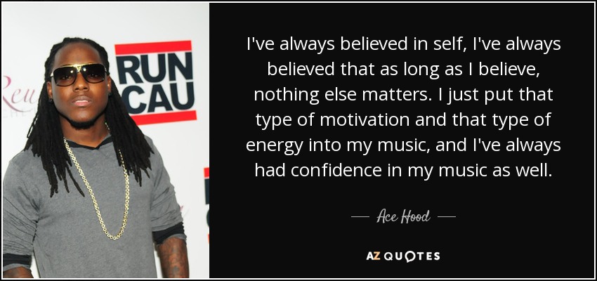 I've always believed in self, I've always believed that as long as I believe, nothing else matters. I just put that type of motivation and that type of energy into my music, and I've always had confidence in my music as well. - Ace Hood