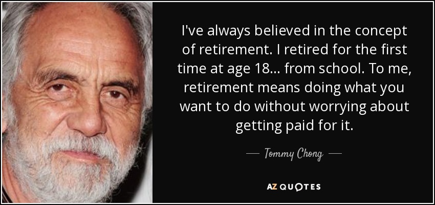 I've always believed in the concept of retirement. I retired for the first time at age 18 ... from school. To me, retirement means doing what you want to do without worrying about getting paid for it. - Tommy Chong