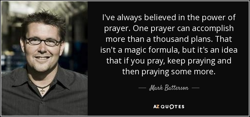 I've always believed in the power of prayer. One prayer can accomplish more than a thousand plans. That isn't a magic formula, but it's an idea that if you pray, keep praying and then praying some more. - Mark Batterson