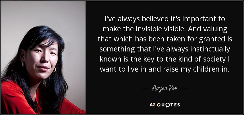 I've always believed it's important to make the invisible visible. And valuing that which has been taken for granted is something that I've always instinctually known is the key to the kind of society I want to live in and raise my children in. - Ai-jen Poo