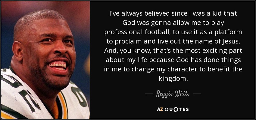 I've always believed since I was a kid that God was gonna allow me to play professional football, to use it as a platform to proclaim and live out the name of Jesus. And, you know, that's the most exciting part about my life because God has done things in me to change my character to benefit the kingdom. - Reggie White