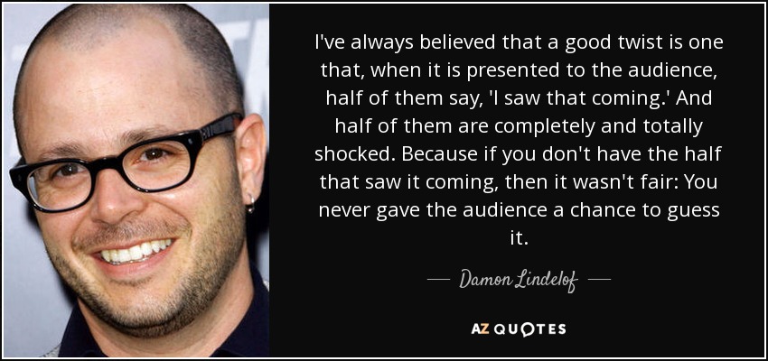 I've always believed that a good twist is one that, when it is presented to the audience, half of them say, 'I saw that coming.' And half of them are completely and totally shocked. Because if you don't have the half that saw it coming, then it wasn't fair: You never gave the audience a chance to guess it. - Damon Lindelof