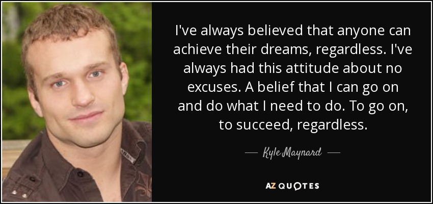 I've always believed that anyone can achieve their dreams, regardless. I've always had this attitude about no excuses. A belief that I can go on and do what I need to do. To go on, to succeed, regardless. - Kyle Maynard