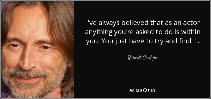 I've always believed that as an actor anything you're asked to do is within you. You just have to try and find it. - Robert Carlyle