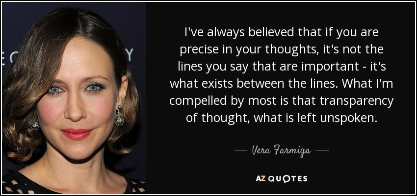 I've always believed that if you are precise in your thoughts, it's not the lines you say that are important - it's what exists between the lines. What I'm compelled by most is that transparency of thought, what is left unspoken. - Vera Farmiga