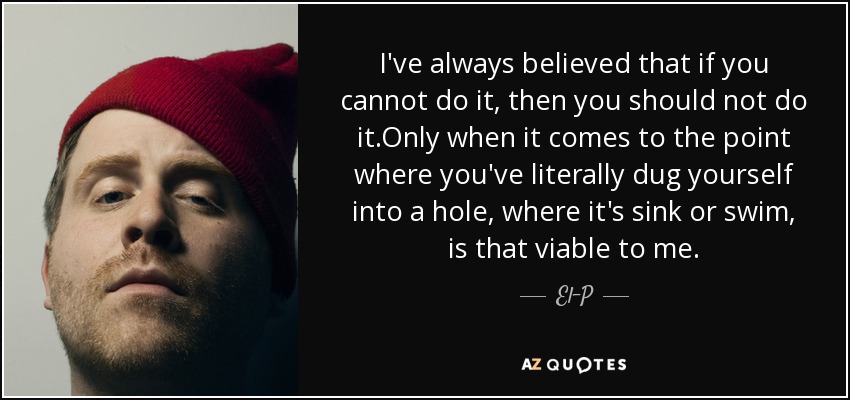 I've always believed that if you cannot do it, then you should not do it.Only when it comes to the point where you've literally dug yourself into a hole, where it's sink or swim, is that viable to me. - El-P