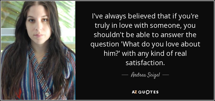 I've always believed that if you're truly in love with someone, you shouldn't be able to answer the question 'What do you love about him?' with any kind of real satisfaction. - Andrea Seigel