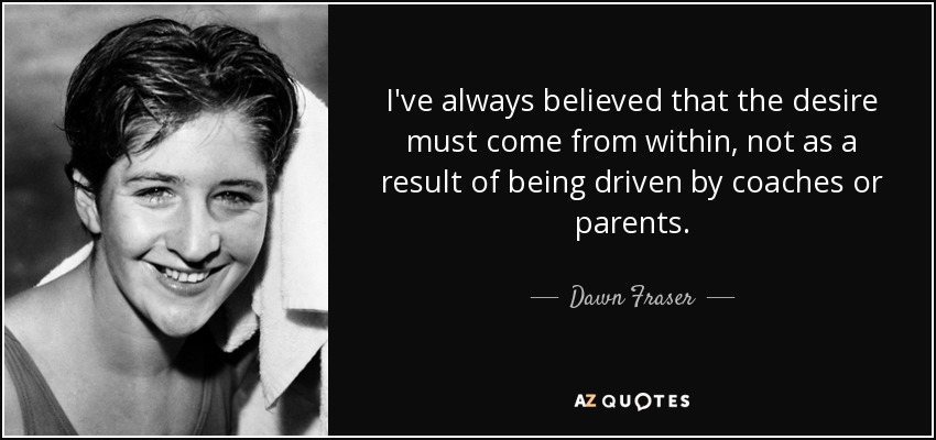 I've always believed that the desire must come from within, not as a result of being driven by coaches or parents. - Dawn Fraser