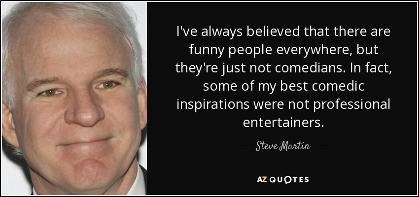 I've always believed that there are funny people everywhere, but they're just not comedians. In fact, some of my best comedic inspirations were not professional entertainers. - Steve Martin