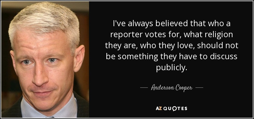 I've always believed that who a reporter votes for, what religion they are, who they love, should not be something they have to discuss publicly. - Anderson Cooper