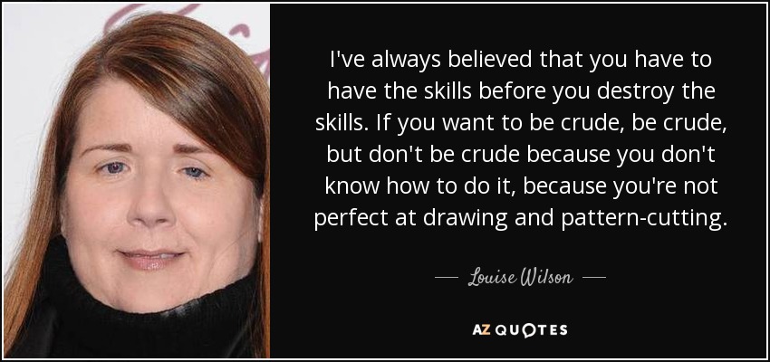 I've always believed that you have to have the skills before you destroy the skills. If you want to be crude, be crude, but don't be crude because you don't know how to do it, because you're not perfect at drawing and pattern-cutting. - Louise Wilson