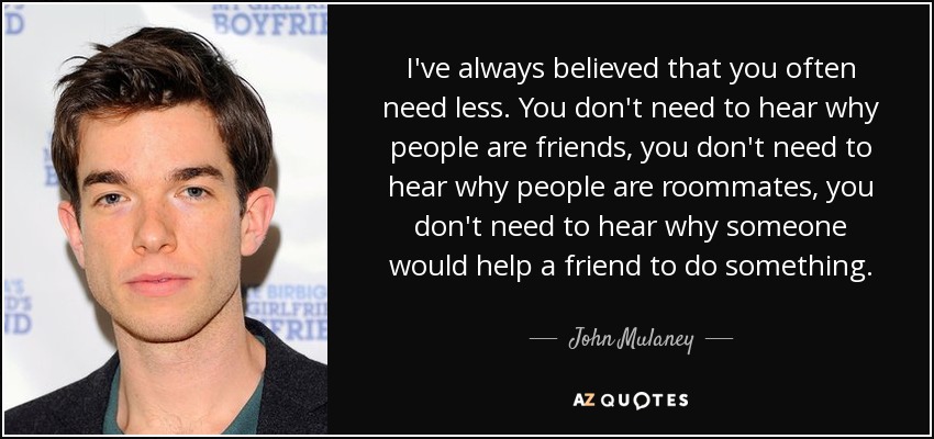 I've always believed that you often need less. You don't need to hear why people are friends, you don't need to hear why people are roommates, you don't need to hear why someone would help a friend to do something. - John Mulaney