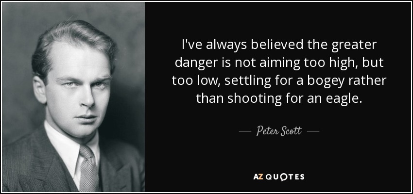 I've always believed the greater danger is not aiming too high, but too low, settling for a bogey rather than shooting for an eagle. - Peter Scott