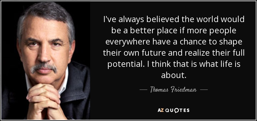 I've always believed the world would be a better place if more people everywhere have a chance to shape their own future and realize their full potential. I think that is what life is about. - Thomas Friedman