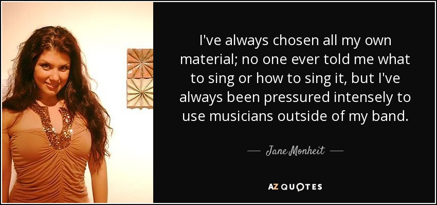 I've always chosen all my own material; no one ever told me what to sing or how to sing it, but I've always been pressured intensely to use musicians outside of my band. - Jane Monheit