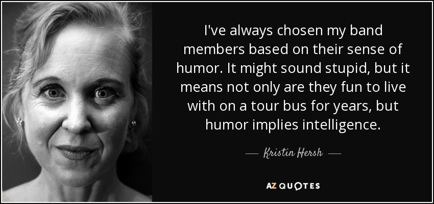 I've always chosen my band members based on their sense of humor. It might sound stupid, but it means not only are they fun to live with on a tour bus for years, but humor implies intelligence. - Kristin Hersh