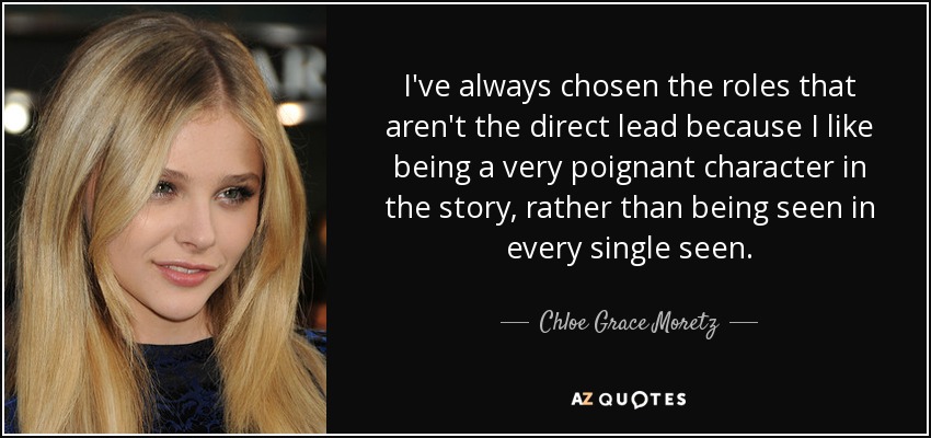 I've always chosen the roles that aren't the direct lead because I like being a very poignant character in the story, rather than being seen in every single seen. - Chloe Grace Moretz