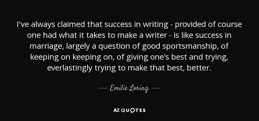 I've always claimed that success in writing - provided of course one had what it takes to make a writer - is like success in marriage, largely a question of good sportsmanship, of keeping on keeping on, of giving one's best and trying, everlastingly trying to make that best, better. - Emilie Loring