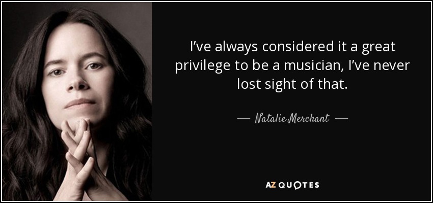 I’ve always considered it a great privilege to be a musician, I’ve never lost sight of that. - Natalie Merchant