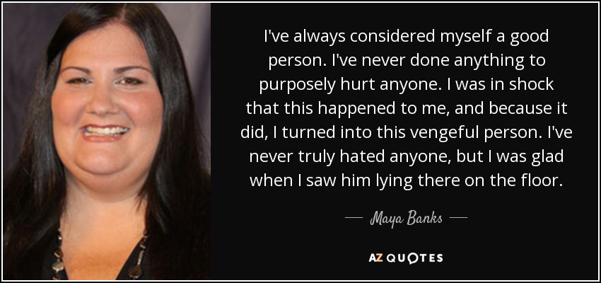 I've always considered myself a good person. I've never done anything to purposely hurt anyone. I was in shock that this happened to me, and because it did, I turned into this vengeful person. I've never truly hated anyone, but I was glad when I saw him lying there on the floor. - Maya Banks