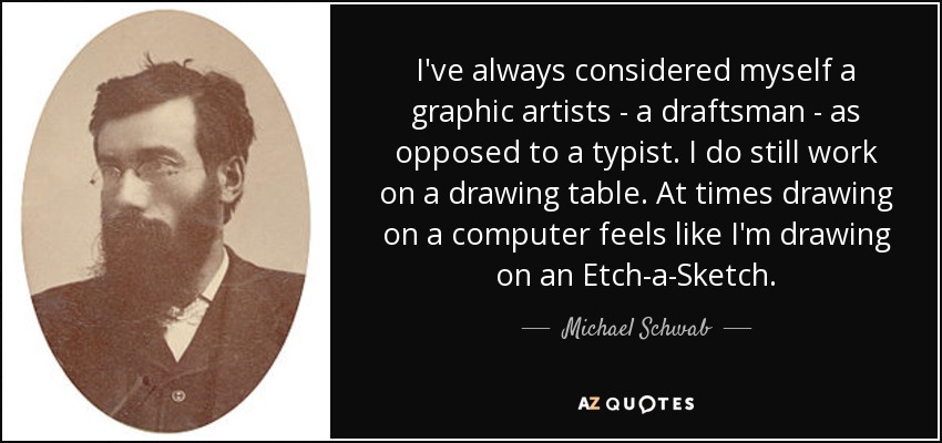 I've always considered myself a graphic artists - a draftsman - as opposed to a typist. I do still work on a drawing table. At times drawing on a computer feels like I'm drawing on an Etch-a-Sketch. - Michael Schwab