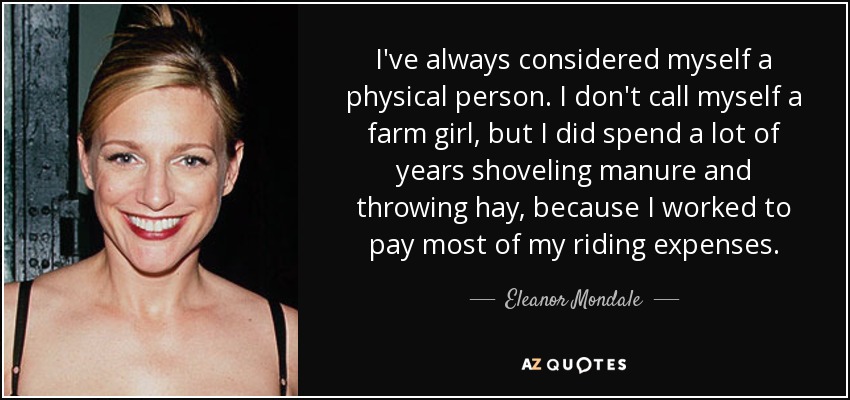 I've always considered myself a physical person. I don't call myself a farm girl, but I did spend a lot of years shoveling manure and throwing hay, because I worked to pay most of my riding expenses. - Eleanor Mondale